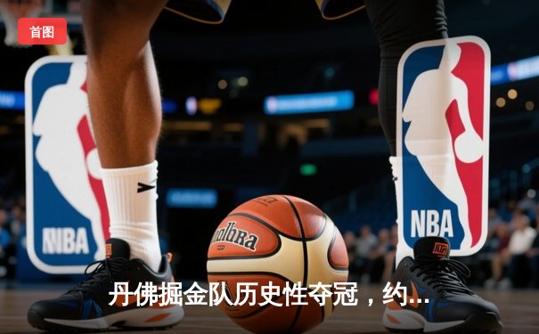 丹佛掘金队历史性夺冠，约基奇MVP表现引领胜利